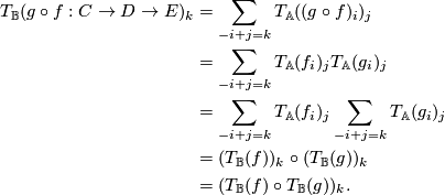 \displaystyle \begin{aligned}  T_\mathbb{B}(g\circ f: C \to D \to E)_k &= \sum_{-i+j=k}T_\mathbb{A}((g\circ f)_i)_j \\  &= \sum_{-i+j=k}T_\mathbb{A}(f_i)_jT_\mathbb{A}(g_i)_j \\  &= \sum_{-i+j=k}T_\mathbb{A}(f_i)_j\sum_{-i+j=k}T_\mathbb{A}(g_i)_j \\  &= (T_\mathbb{B}(f))_k \circ (T_\mathbb{B}(g))_k \\  &= (T_\mathbb{B}(f) \circ T_\mathbb{B}(g))_k. \end{aligned}