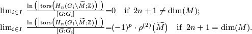 \displaystyle \begin{array}{rcl} \lim_{i \in I} \;\frac{\ln\big(\bigl|\operatorname{tors}\bigl(H_n(G_i\backslash \widetilde{M};\mathbb{Z})\bigr)\bigr|\bigr)}{[G:G_i]} & = & 0 \quad \text{if}\;\; 2n+1 \not= \dim(M);\\ \lim_{i \in I} \;\frac{\ln\big(\bigl|\operatorname{tors}\bigl(H_n(G_i\backslash \widetilde{M};\mathbb{Z})\bigr)\bigr|\bigr)}{[G:G_i]} & = &  (-1)^p \cdot \rho^{(2)}\bigl(\widetilde{M}\bigr)  \quad \text{if}\;\; 2n + 1 = \dim(M). \end{array}